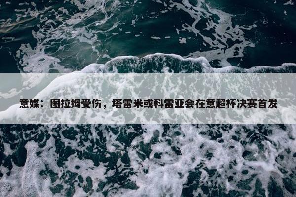 意媒：图拉姆受伤，塔雷米或科雷亚会在意超杯决赛首发