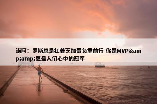 诺阿：罗斯总是扛着芝加哥负重前行 你是MVP&amp;更是人们心中的冠军