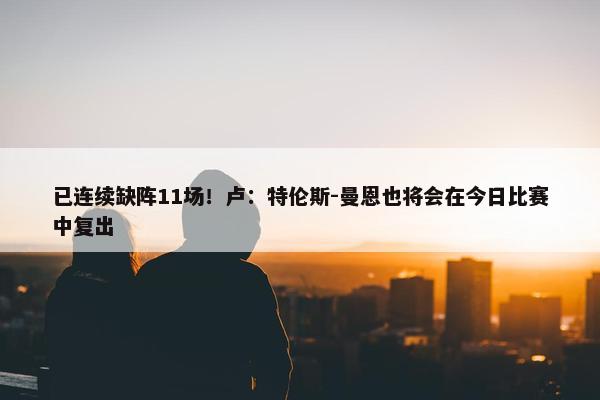 已连续缺阵11场！卢：特伦斯-曼恩也将会在今日比赛中复出