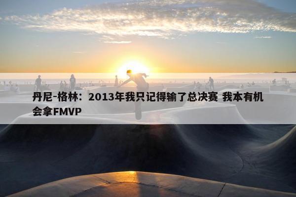 丹尼-格林：2013年我只记得输了总决赛 我本有机会拿FMVP