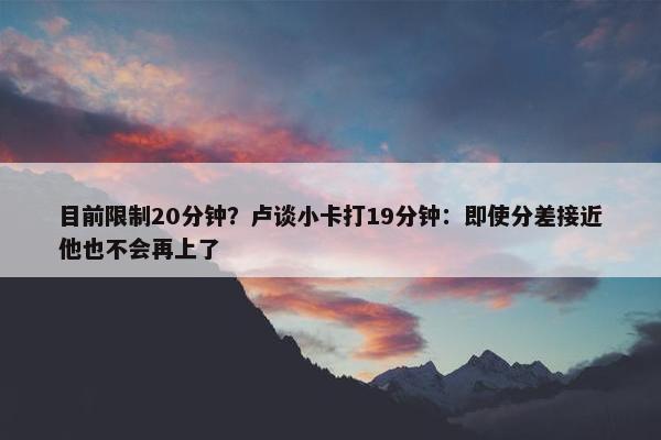 目前限制20分钟？卢谈小卡打19分钟：即使分差接近他也不会再上了