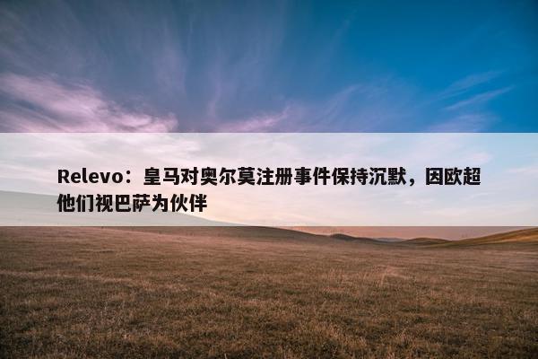 Relevo：皇马对奥尔莫注册事件保持沉默，因欧超他们视巴萨为伙伴