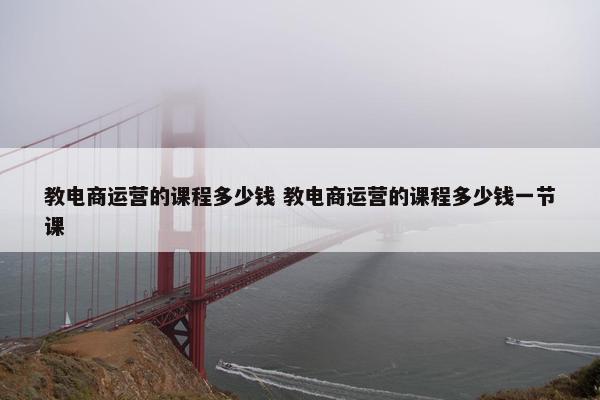 教电商运营的课程多少钱 教电商运营的课程多少钱一节课