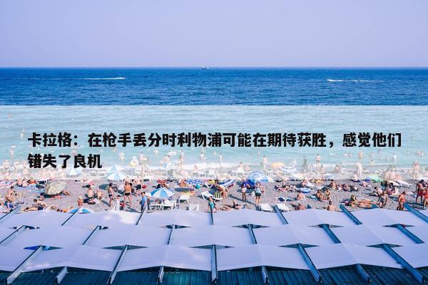 卡拉格：在枪手丢分时利物浦可能在期待获胜，感觉他们错失了良机