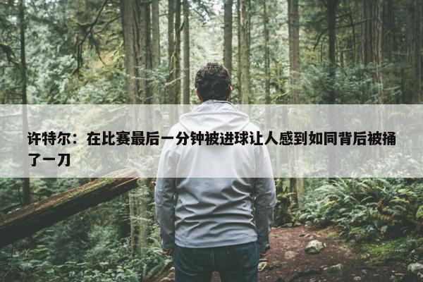 许特尔：在比赛最后一分钟被进球让人感到如同背后被捅了一刀