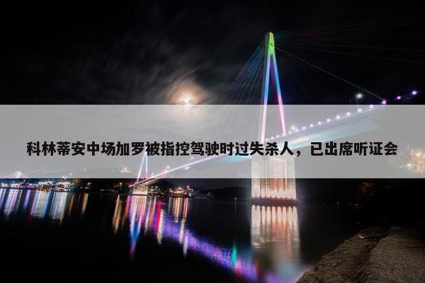 科林蒂安中场加罗被指控驾驶时过失杀人，已出席听证会