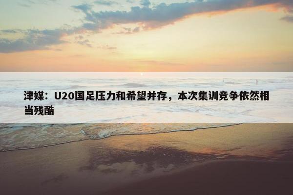 津媒：U20国足压力和希望并存，本次集训竞争依然相当残酷