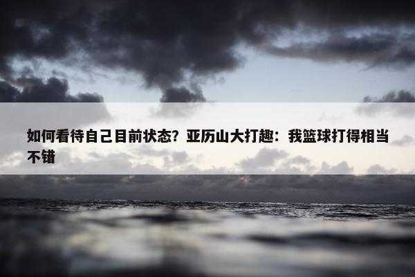 如何看待自己目前状态？亚历山大打趣：我篮球打得相当不错