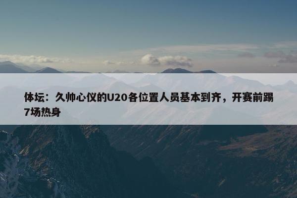 体坛：久帅心仪的U20各位置人员基本到齐，开赛前踢7场热身