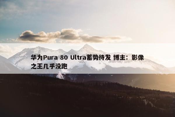 华为Pura 80 Ultra蓄势待发 博主：影像之王几乎没跑