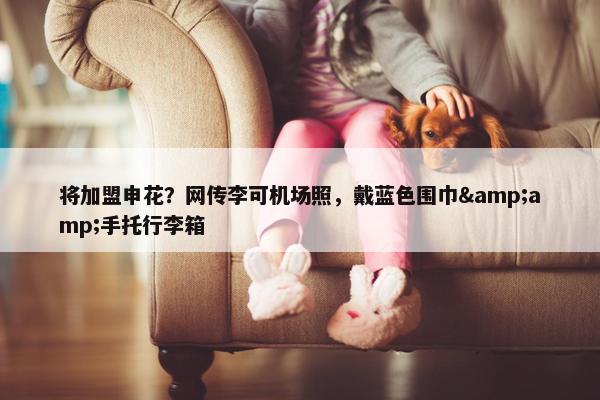 将加盟申花？网传李可机场照，戴蓝色围巾&amp;手托行李箱