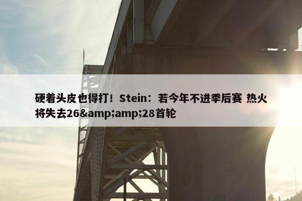 硬着头皮也得打！Stein：若今年不进季后赛 热火将失去26&amp;28首轮