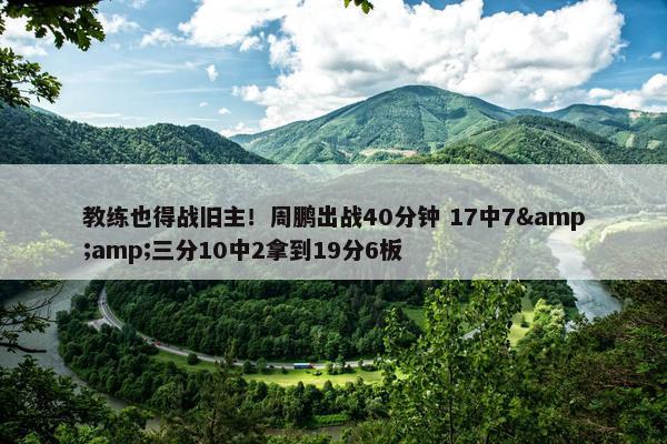 教练也得战旧主！周鹏出战40分钟 17中7&amp;三分10中2拿到19分6板