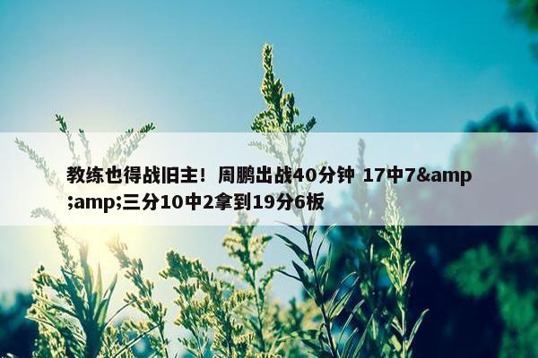 教练也得战旧主！周鹏出战40分钟 17中7&amp;三分10中2拿到19分6板