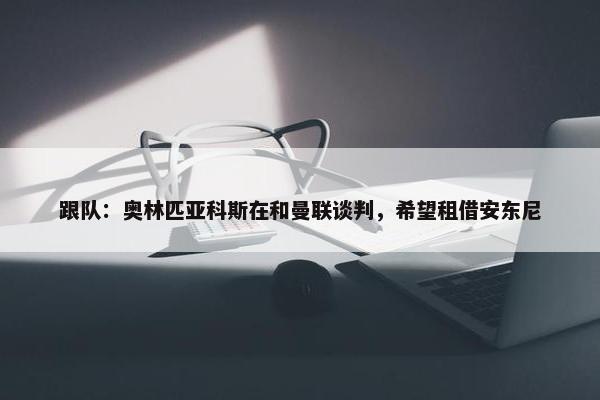 跟队：奥林匹亚科斯在和曼联谈判，希望租借安东尼