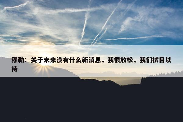 穆勒：关于未来没有什么新消息，我很放松，我们拭目以待