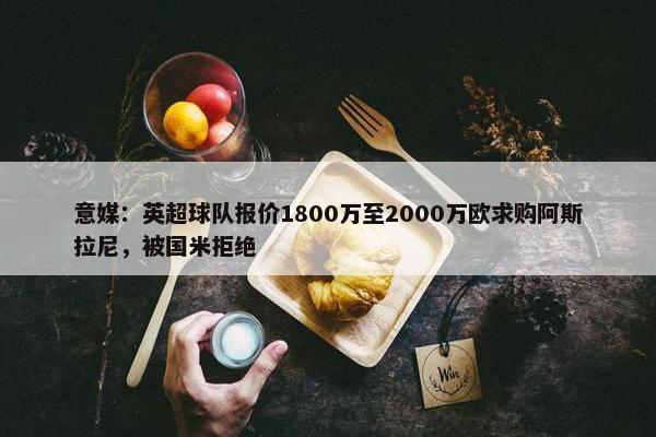 意媒：英超球队报价1800万至2000万欧求购阿斯拉尼，被国米拒绝