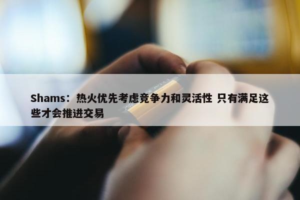 Shams：热火优先考虑竞争力和灵活性 只有满足这些才会推进交易