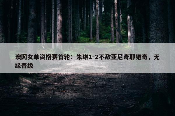 澳网女单资格赛首轮：朱琳1-2不敌亚尼奇耶维奇，无缘晋级