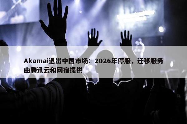 Akamai退出中国市场：2026年停服，迁移服务由腾讯云和网宿提供