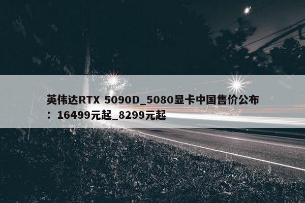 英伟达RTX 5090D_5080显卡中国售价公布：16499元起_8299元起