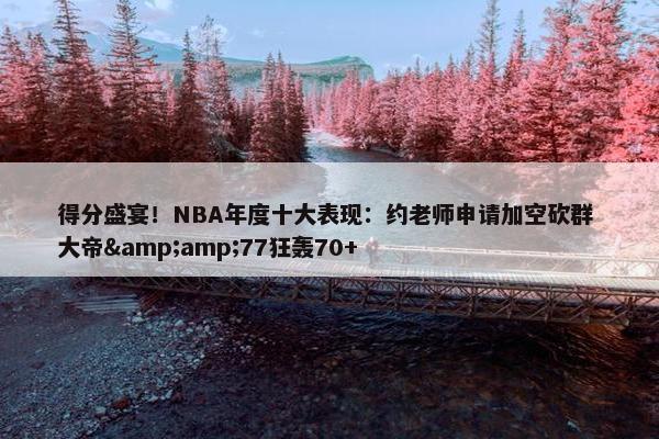 得分盛宴！NBA年度十大表现：约老师申请加空砍群 大帝&amp;77狂轰70+