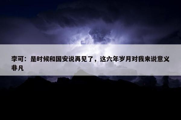 李可：是时候和国安说再见了，这六年岁月对我来说意义非凡