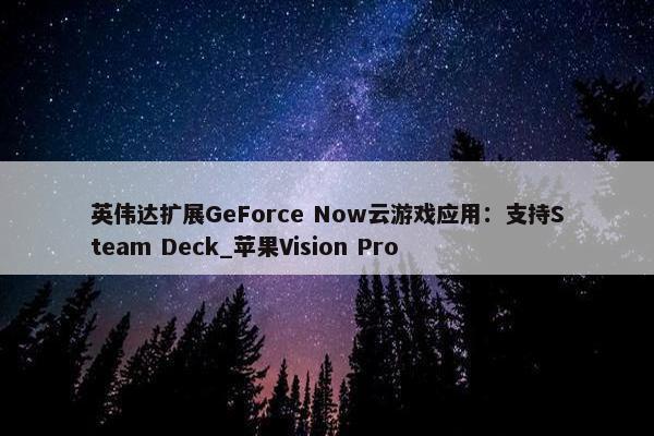 英伟达扩展GeForce Now云游戏应用：支持Steam Deck_苹果Vision Pro