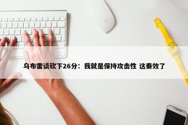 乌布雷谈砍下26分：我就是保持攻击性 这奏效了