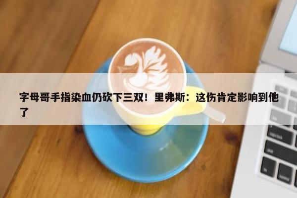 字母哥手指染血仍砍下三双！里弗斯：这伤肯定影响到他了