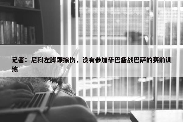 记者：尼科左脚踝擦伤，没有参加毕巴备战巴萨的赛前训练