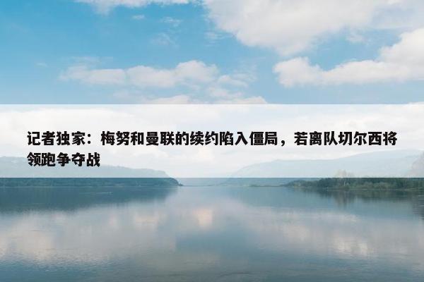 记者独家：梅努和曼联的续约陷入僵局，若离队切尔西将领跑争夺战