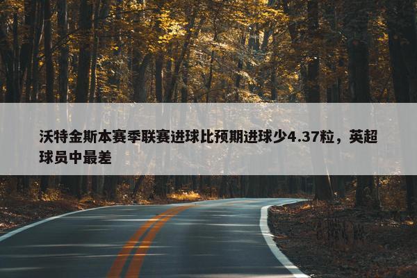 沃特金斯本赛季联赛进球比预期进球少4.37粒，英超球员中最差