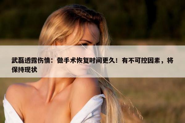 武磊透露伤情：做手术恢复时间更久！有不可控因素，将保持现状