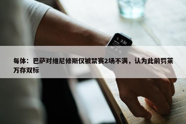 每体：巴萨对维尼修斯仅被禁赛2场不满，认为此前罚莱万存双标