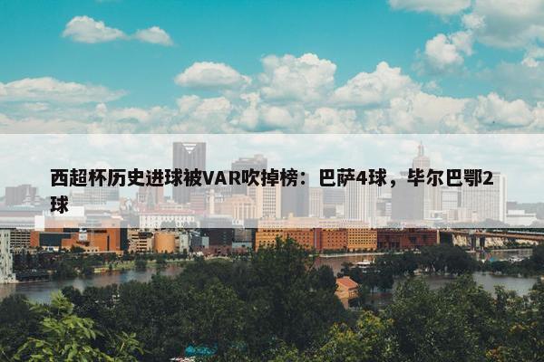 西超杯历史进球被VAR吹掉榜：巴萨4球，毕尔巴鄂2球