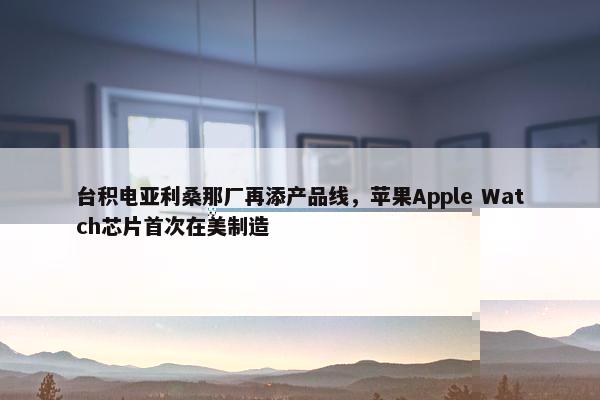 台积电亚利桑那厂再添产品线，苹果Apple Watch芯片首次在美制造