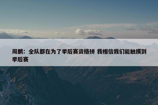 周鹏：全队都在为了季后赛资格拼 我相信我们能触摸到季后赛