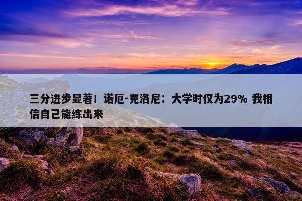 三分进步显著！诺厄-克洛尼：大学时仅为29% 我相信自己能练出来