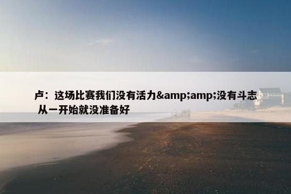 卢：这场比赛我们没有活力&amp;没有斗志 从一开始就没准备好