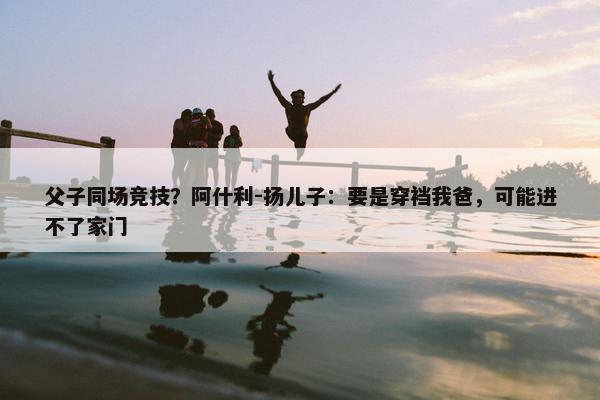 父子同场竞技？阿什利-扬儿子：要是穿裆我爸，可能进不了家门