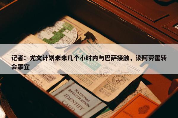 记者：尤文计划未来几个小时内与巴萨接触，谈阿劳霍转会事宜