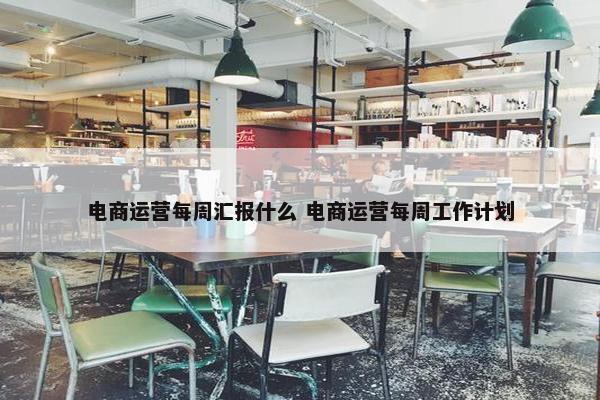 电商运营每周汇报什么 电商运营每周工作计划