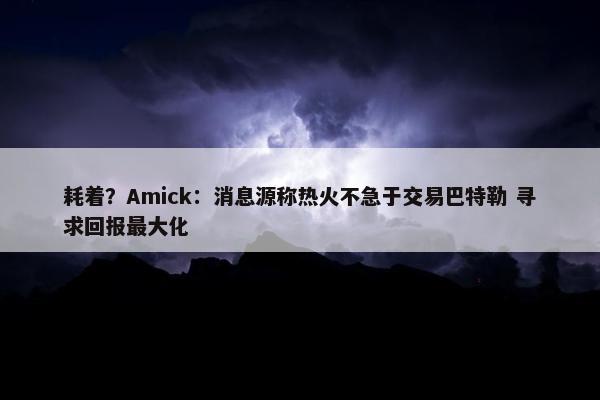 耗着？Amick：消息源称热火不急于交易巴特勒 寻求回报最大化