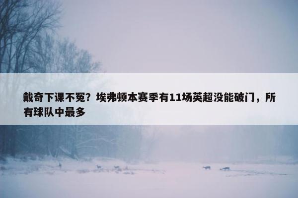 戴奇下课不冤？埃弗顿本赛季有11场英超没能破门，所有球队中最多