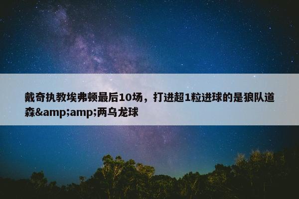 戴奇执教埃弗顿最后10场，打进超1粒进球的是狼队道森&amp;两乌龙球