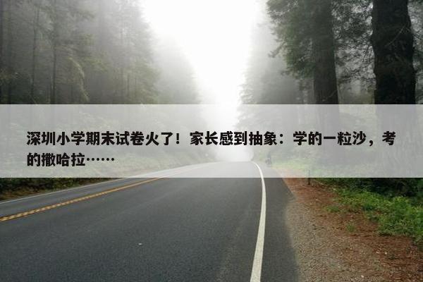 深圳小学期末试卷火了！家长感到抽象：学的一粒沙，考的撒哈拉……