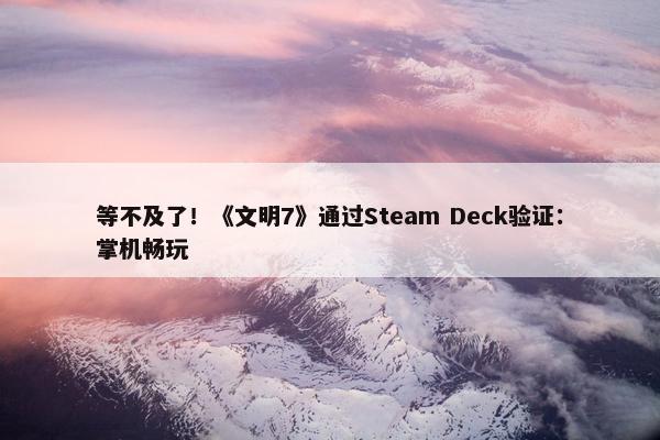 等不及了！《文明7》通过Steam Deck验证：掌机畅玩