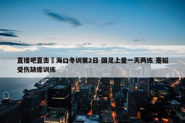 直播吧直击 海口冬训第2日 国足上量一天两练 蹇韬受伤缺席训练