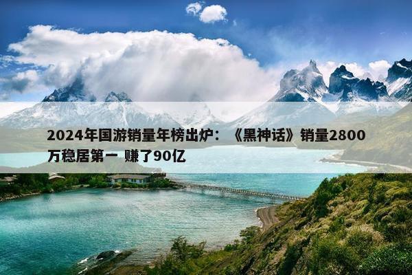 2024年国游销量年榜出炉：《黑神话》销量2800万稳居第一 赚了90亿